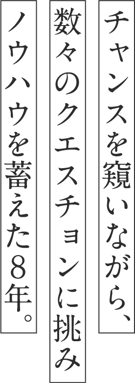 チャンスを窺いながら、数々のクエスチョンに挑みノウハウを蓄えた８年。