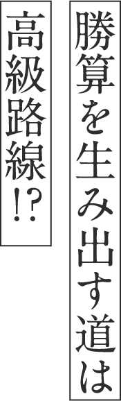 勝算を⽣み出す道は⾼級路線！？